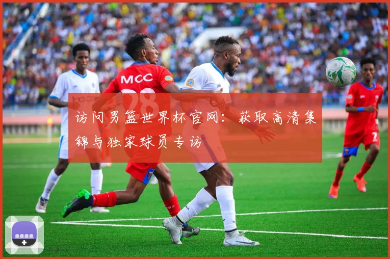 访问男篮世界杯官网:获取高清集锦与独家球员专访