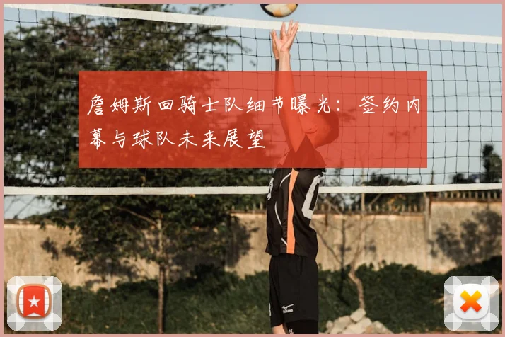 詹姆斯回骑士队细节曝光：签约内幕与球队未来展望