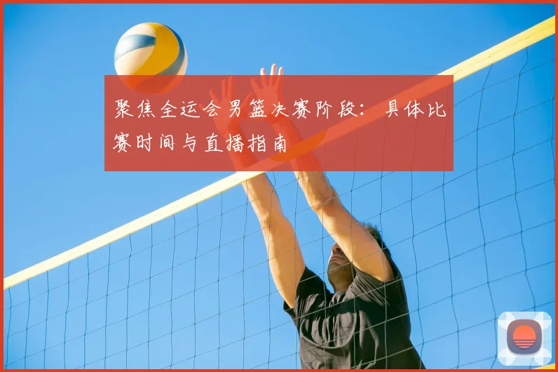 聚焦全运会男篮决赛阶段:具体比赛时间与直播指南