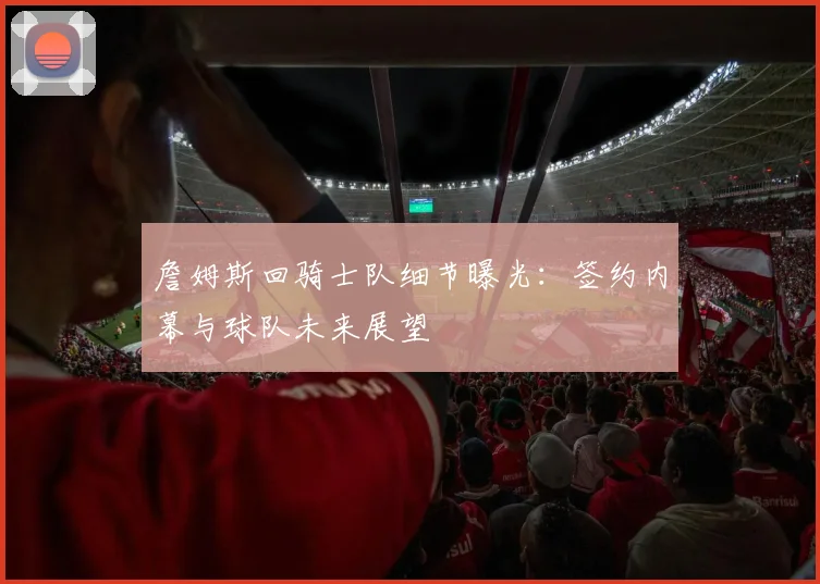 詹姆斯回骑士队细节曝光:签约内幕与球队未来展望